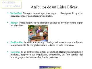 Fis. Nicolás Mondragón Vega
Atributos de un Líder Eficaz.
* Curiosidad. Siempre desean aprender algo. Averiguan lo que se
necesita conocer para alcanzar sus metas.
• Riesgo. Toma riesgos calculadamente cuando es necesario para lograr
los objetivos.
• Dedicación. Se dedica a su cargo. Trabaja asiduamente en nombre de
lo que hace. Se da completamente a la tarea en todo momento.
• Carisma. Es el atributo más difícil de cultivar. Representa igualmente
madurez, respeto a sus seguidores, compasión, un fino sentido del
humor, y aprecio sincero a las demás personas.
 