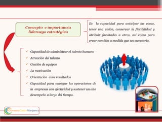 Es   la capacidad para anticipar las cosas,
                                            tener una visión, conservar la flexibilidad y
                                            atribuir facultades a otros, así como para
                                            crear cambios a medida que sea necesario.


 Capacidad de administrar el talento humano

 Atracción del talento

 Gestión de equipos

 La motivación

 Orientación a los resultados

 Capacidad para manejar las operaciones de
   la empresas con efectividad y sostener un alto
   desempeño a largo del tiempo.
 