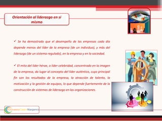 Orientación al liderazgo en si
           mismo



 Se ha demostrado que el desempeño de las empresas cada día
depende menos del líder de la empresa (de un individuo), y más del
liderazgo (de un sistema regulado), en la empresa y en la sociedad.


 El mito del líder héroe, o líder celebridad, concentrado en la imagen
de la empresa, da lugar al concepto del líder auténtico, cuyo principal
fin son los resultados de la empresa, la atracción de talento, la
motivación y la gestión de equipos, lo que depende fuertemente de la
construcción de sistemas de liderazgo en las organizaciones.
 
