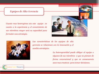 Cuanto mas heterogéneo sea este equipo en
cuanto a la experiencia y el conocimiento de
sus miembros mayor será su capacidad para
formular una estrategia.


                            Las características de los equipos de alta
                            gerencia se relacionan con la innovación y el
                            cambio estratégico.

                                                  La heterogeneidad puede obligar al equipo o
                                                  algunos de sus miembros a que no piensen de
                                                  forma convencional y que en consecuencia
                                                  sean mas creativos para tomar decisiones.
 