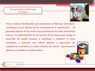 Varias acciones identificables que caracterizan al liderazgo estratégico
contribuyen al uso efectivo de las estrategias de la organización.    Se
presentan algunas de las accines mas importantes las cuales interactúan
entre si: la administración de los recursos de la empresa que incluye el
desarrollo del capital humano y contribuye a establecer el curso
estratégico, a fomentar una cultura efectiva, a aprovechar las
competencias centrales, y a utilizar sistemas de control organizacional
efectivos y a establecer practicas éticas.
 