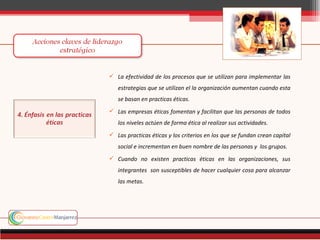  La efectividad de los procesos que se utilizan para implementar las
   estrategias que se utilizan el la organización aumentan cuando esta
   se basan en practicas éticas.
 Las empresas éticas fomentan y facilitan que las personas de todos
   los niveles actúen de forma ética al realizar sus actividades.
 Las practicas éticas y los criterios en los que se fundan crean capital
   social e incrementan en buen nombre de las personas y los grupos.
 Cuando no existen practicas éticas en las organizaciones, sus
   integrantes son susceptibles de hacer cualquier cosa para alcanzar
   las metas.
 