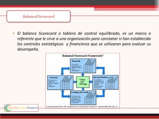 • El balance Scorecard o tablero de control equilibrado, es un marco o
  referente que le sirve a una organización para constatar si han establecido
  los controles estratégicos y financieros que se utilizaran para evaluar su
  desempeño.
 