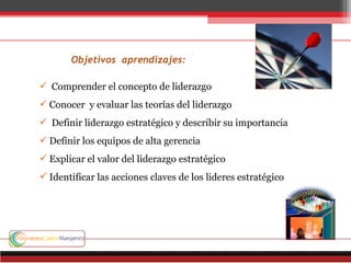 Objetivos aprendizajes:
 Comprender el concepto de liderazgo
 Conocer y evaluar las teorías del liderazgo
 Definir liderazgo estratégico y describir su importancia
 Definir los equipos de alta gerencia
 Explicar el valor del liderazgo estratégico
 Identificar las acciones claves de los lideres estratégico
 