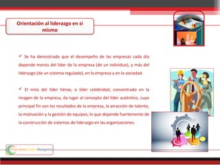 Orientación al liderazgo en si
mismo
 Se ha demostrado que el desempeño de las empresas cada día
depende menos del líder de la empresa (de un individuo), y más del
liderazgo (de un sistema regulado), en la empresa y en la sociedad.
 El mito del líder héroe, o líder celebridad, concentrado en la
imagen de la empresa, da lugar al concepto del líder auténtico, cuyo
principal fin son los resultados de la empresa, la atracción de talento,
la motivación y la gestión de equipos, lo que depende fuertemente de
la construcción de sistemas de liderazgo en las organizaciones.
 