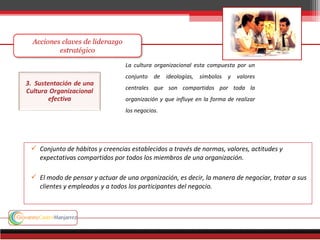  Conjunto de hábitos y creencias establecidos a través de normas, valores, actitudes y
expectativas compartidos por todos los miembros de una organización.
 El modo de pensar y actuar de una organización, es decir, la manera de negociar, tratar a sus
clientes y empleados y a todos los participantes del negocio.
La cultura organizacional esta compuesta por un
conjunto de ideologías, símbolos y valores
centrales que son compartidos por toda la
organización y que influye en la forma de realizar
los negocios.
 