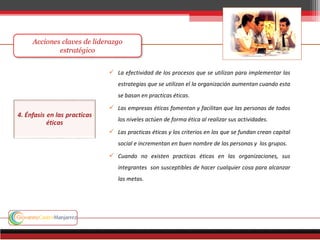  La efectividad de los procesos que se utilizan para implementar las
estrategias que se utilizan el la organización aumentan cuando esta
se basan en practicas éticas.
 Las empresas éticas fomentan y facilitan que las personas de todos
los niveles actúen de forma ética al realizar sus actividades.
 Las practicas éticas y los criterios en los que se fundan crean capital
social e incrementan en buen nombre de las personas y los grupos.
 Cuando no existen practicas éticas en las organizaciones, sus
integrantes son susceptibles de hacer cualquier cosa para alcanzar
las metas.
 