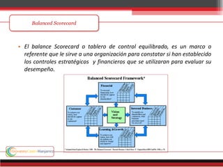 • El balance Scorecard o tablero de control equilibrado, es un marco o
referente que le sirve a una organización para constatar si han establecido
los controles estratégicos y financieros que se utilizaran para evaluar su
desempeño.
 