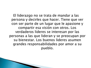 El liderazgo no se trata de mandar a las
persona y decirles que hacer. Tiene que ver
con ser parte de un lugar que le apasione y
compartir esa visión con otros. Los
verdaderos lideres se interesan por las
personas a las que lideran y se preocupan por
su bienestar. Los buenos lideres asumen
grandes responsabilidades por amor a su
pueblo.
 