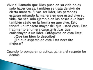 Vivir el llamado que Dios puso en su vida no es
solo hacer cosas, también se trata de vivir de
cierta manera. Si vas ser líder, las personas
estarán mirando la manera en que usted vive su
vida. No sea solo ejemplo en las cosas que hace
también séalo en la forma en que vive. Esto
tendrá un impacto mayor del que usted cree. Este
fragmento enumera características que
constituyen a un líder. Enfóquese en esta lista:
¿Que tan bien lo describe?
¿En que aspecto de esta lista necesito
mejorar?
Cuando lo ponga en practica, ganara el respeto los
demás.
 
