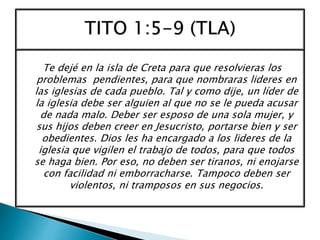 Te dejé en la isla de Creta para que resolvieras los
problemas pendientes, para que nombraras lideres en
las iglesias de cada pueblo. Tal y como dije, un líder de
la iglesia debe ser alguien al que no se le pueda acusar
de nada malo. Deber ser esposo de una sola mujer, y
sus hijos deben creer en Jesucristo, portarse bien y ser
obedientes. Dios les ha encargado a los lideres de la
iglesia que vigilen el trabajo de todos, para que todos
se haga bien. Por eso, no deben ser tiranos, ni enojarse
con facilidad ni emborracharse. Tampoco deben ser
violentos, ni tramposos en sus negocios.
 