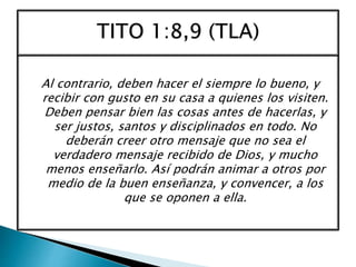 Al contrario, deben hacer el siempre lo bueno, y
recibir con gusto en su casa a quienes los visiten.
Deben pensar bien las cosas antes de hacerlas, y
ser justos, santos y disciplinados en todo. No
deberán creer otro mensaje que no sea el
verdadero mensaje recibido de Dios, y mucho
menos enseñarlo. Así podrán animar a otros por
medio de la buen enseñanza, y convencer, a los
que se oponen a ella.
 