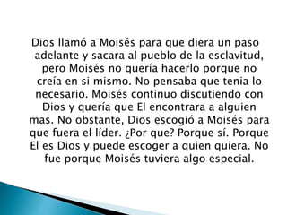 Dios llamó a Moisés para que diera un paso
adelante y sacara al pueblo de la esclavitud,
pero Moisés no quería hacerlo porque no
creía en si mismo. No pensaba que tenia lo
necesario. Moisés continuo discutiendo con
Dios y quería que El encontrara a alguien
mas. No obstante, Dios escogió a Moisés para
que fuera el líder. ¿Por que? Porque sí. Porque
El es Dios y puede escoger a quien quiera. No
fue porque Moisés tuviera algo especial.
 