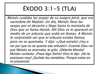 Moisés cuidaba las ovejas de su suegro Jetró, que era
sacerdote de Madián. Un día, Moisés llevo las
ovejas por el desierto y llego hasta la montaña de
Dios que se llama Horeb. Allí Dios se le apareció en
medio de un arbusto que ardía en llamas. A Moisés
le sorprendió ver que el arbusto estaba llamas,
pero no se quemaba. Y dijo: «¡Qué extraño! ¡Voy a
ver por que no se quema ese arbusto!» Cuando Dios vio
que Moisés se acercaba, le grito: ¡Détente Moisés!
Moisés contesto: ¡Pasa algo Señor! Dios le dijo: ¡No te
acerques mas! ¡Quítate las sandalias. Porque estas en
mi presencia!
 