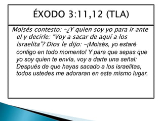 Moisés contesto: -¿Y quien soy yo para ir ante
el y decirle: “Voy a sacar de aquí a los
israelita”? Dios le dijo: -¡Moisés, yo estaré
contigo en todo momento! Y para que sepas que
yo soy quien te envía, voy a darte una señal:
Después de que hayas sacado a los israelitas,
todos ustedes me adoraran en este mismo lugar.
 