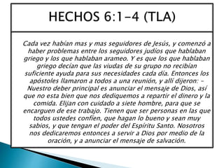 Cada vez habían mas y mas seguidores de Jesús, y comenzó a
haber problemas entre los seguidores judíos que hablaban
griego y los que hablaban arameo. Y es que los que hablaban
griego decían que las viudas de su grupo no recibían
suficiente ayuda para sus necesidades cada día. Entonces los
apóstoles llamaron a todos a una reunión, y allí dijeron: -
Nuestro deber principal es anunciar el mensaje de Dios, así
que no esta bien que nos dediquemos a repartir el dinero y la
comida. Elijan con cuidado a siete hombre, para que se
encarguen de ese trabajo. Tienen que ser personas en las que
todos ustedes confíen, que hagan lo bueno y sean muy
sabios, y que tengan el poder del Espíritu Santo. Nosotros
nos dedicaremos entonces a servir a Dios por medio de la
oración, y a anunciar el mensaje de salvación.
 