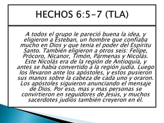 A todos el grupo le pareció buena la idea, y
eligieron a Esteban, un hombre que confiaba
mucho en Dios y que tenia el poder del Espíritu
Santo. También eligieron a otros seis: Felipe,
Prócoro, Nicanor, Timón, Pármenas y Nicolás.
Este Nicolás era de la región de Antioquía, y
antes se había convertido a la región judía. Luego
los llevaron ante los apóstoles, y estos pusieron
sus manos sobre la cabeza de cada uno y oraron.
Los apóstoles siguieron anunciando el mensaje
de Dios. Por eso, mas y mas personas se
convirtieron en seguidores de Jesús, y muchos
sacerdotes judíos también creyeron en él.
 