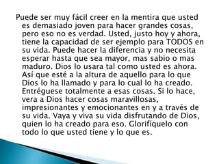 Puede ser muy fácil creer en la mentira que usted
es demasiado joven para hacer grandes cosas,
pero eso no es verdad. Usted, justo hoy y ahora,
tiene la capacidad de ser ejemplo para TODOS en
su vida. Puede hacer la diferencia y no necesita
esperar hasta que sea mayor, mas sabio o mas
maduro. Dios lo usara tal como usted es ahora.
Así que esté a la altura de aquello para lo que
Dios lo ha llamado y para lo cual lo ha creado.
Entréguese totalmente a esas cosas. Si lo hace,
vera a Dios hacer cosas maravillosas,
impresionantes y emocionantes en y a través de
su vida. Vaya y viva su vida disfrutando de Dios,
quien lo ha creado para eso. Glorifíquelo con
todo lo que usted tiene y lo que es.
 