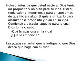 Incluso antes de que usted naciera, Dios tenía
un propósito y un plan para su vida. Usted
tenia valor e importancia para el, aun antes
de que hiciera algo. El quiere utilizarlo para
alcanzar ese propósito y plan en su vida.
Comience a descubrí aquello para lo cual
Dios lo ha creado.
¿Qué le apasiona en la vida?
¿Qué le emociona?
Esa puede ser señal que le indique lo que Dios
desea que haga con su vida.
 