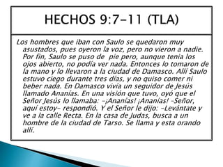 Los hombres que iban con Saulo se quedaron muy
asustados, pues oyeron la voz, pero no vieron a nadie.
Por fin, Saulo se puso de pie pero, aunque tenia los
ojos abierto, no podía ver nada. Entonces lo tomaron de
la mano y lo llevaron a la ciudad de Damasco. Allí Saulo
estuvo ciego durante tres días, y no quiso comer ni
beber nada. En Damasco vivía un seguidor de Jesús
llamado Ananías. En una visión que tuvo, oyó que el
Señor Jesús lo llamaba: -¡Ananías! ¡Ananías! –Señor,
aquí estoy- respondió. Y el Señor le dijo: -Levántate y
ve a la calle Recta. En la casa de Judas, busca a un
hombre de la ciudad de Tarso. Se llama y esta orando
allí.
 