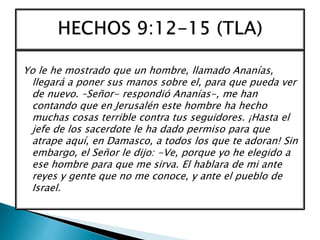 Yo le he mostrado que un hombre, llamado Ananías,
llegará a poner sus manos sobre el, para que pueda ver
de nuevo. –Señor- respondió Ananías-, me han
contando que en Jerusalén este hombre ha hecho
muchas cosas terrible contra tus seguidores. ¡Hasta el
jefe de los sacerdote le ha dado permiso para que
atrape aquí, en Damasco, a todos los que te adoran! Sin
embargo, el Señor le dijo: -Ve, porque yo he elegido a
ese hombre para que me sirva. El hablara de mi ante
reyes y gente que no me conoce, y ante el pueblo de
Israel.
 