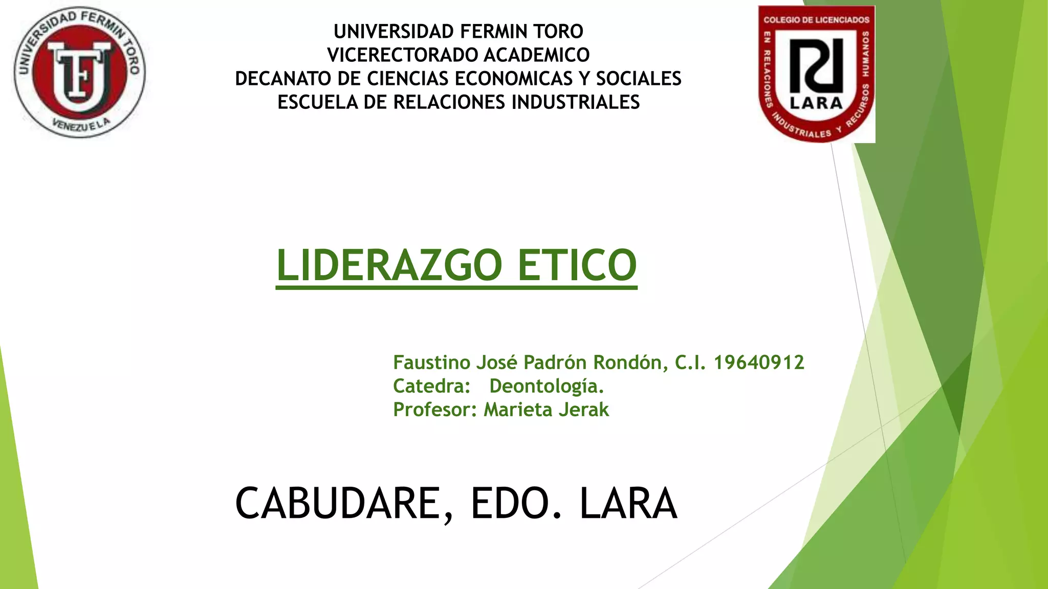 UNIVERSIDAD FERMIN TORO
VICERECTORADO ACADEMICO
DECANATO DE CIENCIAS ECONOMICAS Y SOCIALES
ESCUELA DE RELACIONES INDUSTRIALES
LIDERAZGO ETICO
Faustino José Padrón Rondón, C.I. 19640912
Catedra: Deontología.
Profesor: Marieta Jerak
CABUDARE, EDO. LARA
 