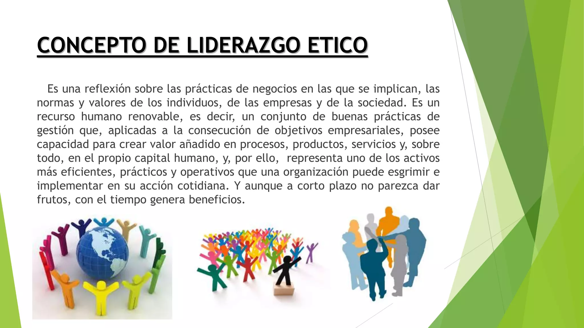 CONCEPTO DE LIDERAZGO ETICO
Es una reflexión sobre las prácticas de negocios en las que se implican, las
normas y valores de los individuos, de las empresas y de la sociedad. Es un
recurso humano renovable, es decir, un conjunto de buenas prácticas de
gestión que, aplicadas a la consecución de objetivos empresariales, posee
capacidad para crear valor añadido en procesos, productos, servicios y, sobre
todo, en el propio capital humano, y, por ello, representa uno de los activos
más eficientes, prácticos y operativos que una organización puede esgrimir e
implementar en su acción cotidiana. Y aunque a corto plazo no parezca dar
frutos, con el tiempo genera beneficios.
 