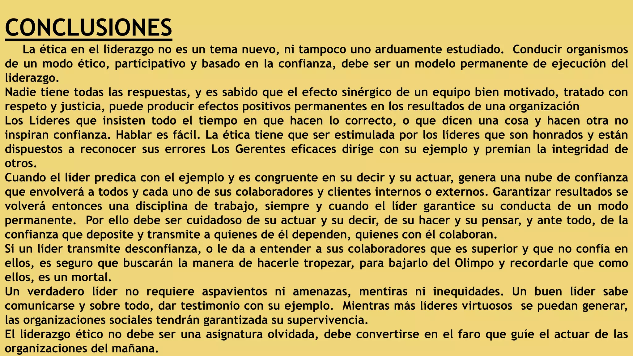 CONCLUSIONES
La ética en el liderazgo no es un tema nuevo, ni tampoco uno arduamente estudiado. Conducir organismos
de un modo ético, participativo y basado en la confianza, debe ser un modelo permanente de ejecución del
liderazgo.
Nadie tiene todas las respuestas, y es sabido que el efecto sinérgico de un equipo bien motivado, tratado con
respeto y justicia, puede producir efectos positivos permanentes en los resultados de una organización
Los Líderes que insisten todo el tiempo en que hacen lo correcto, o que dicen una cosa y hacen otra no
inspiran confianza. Hablar es fácil. La ética tiene que ser estimulada por los líderes que son honrados y están
dispuestos a reconocer sus errores Los Gerentes eficaces dirige con su ejemplo y premian la integridad de
otros.
Cuando el líder predica con el ejemplo y es congruente en su decir y su actuar, genera una nube de confianza
que envolverá a todos y cada uno de sus colaboradores y clientes internos o externos. Garantizar resultados se
volverá entonces una disciplina de trabajo, siempre y cuando el líder garantice su conducta de un modo
permanente. Por ello debe ser cuidadoso de su actuar y su decir, de su hacer y su pensar, y ante todo, de la
confianza que deposite y transmite a quienes de él dependen, quienes con él colaboran.
Si un líder transmite desconfianza, o le da a entender a sus colaboradores que es superior y que no confía en
ellos, es seguro que buscarán la manera de hacerle tropezar, para bajarlo del Olimpo y recordarle que como
ellos, es un mortal.
Un verdadero líder no requiere aspavientos ni amenazas, mentiras ni inequidades. Un buen líder sabe
comunicarse y sobre todo, dar testimonio con su ejemplo. Mientras más líderes virtuosos se puedan generar,
las organizaciones sociales tendrán garantizada su supervivencia.
El liderazgo ético no debe ser una asignatura olvidada, debe convertirse en el faro que guíe el actuar de las
organizaciones del mañana.
 