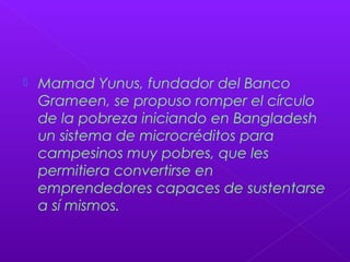  Mamad Yunus, fundador del Banco
Grameen, se propuso romper el círculo
de la pobreza iniciando en Bangladesh
un sistema de microcréditos para
campesinos muy pobres, que les
permitiera convertirse en
emprendedores capaces de sustentarse
a sí mismos.
 