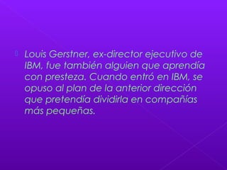  Louis Gerstner, ex-director ejecutivo de
IBM, fue también alguien que aprendía
con presteza. Cuando entró en IBM, se
opuso al plan de la anterior dirección
que pretendía dividirla en compañías
más pequeñas.
 