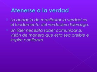  La audacia de manifestar la verdad es
el fundamento del verdadero liderazgo.
 Un líder necesita saber comunicar su
visión de manera que ésta sea creíble e
inspire confianza
 