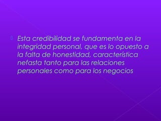  Esta credibilidad se fundamenta en la
integridad personal, que es lo opuesto a
la falta de honestidad, característica
nefasta tanto para las relaciones
personales como para los negocios
 