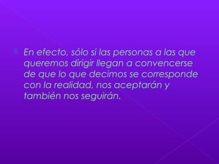  En efecto, sólo si las personas a las que
queremos dirigir llegan a convencerse
de que lo que decimos se corresponde
con la realidad, nos aceptarán y
también nos seguirán.
 