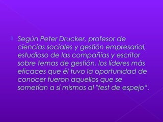  Según Peter Drucker, profesor de
ciencias sociales y gestión empresarial,
estudioso de las compañías y escritor
sobre temas de gestión, los líderes más
eficaces que él tuvo la oportunidad de
conocer fueron aquellos que se
sometían a sí mismos al "test de espejo“.
 