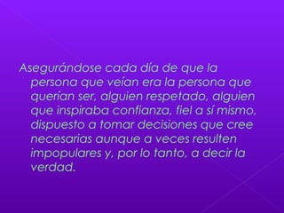 Asegurándose cada día de que la
persona que veían era la persona que
querían ser, alguien respetado, alguien
que inspiraba confianza, fiel a sí mismo,
dispuesto a tomar decisiones que cree
necesarias aunque a veces resulten
impopulares y, por lo tanto, a decir la
verdad.
 