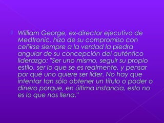  William George, ex-director ejecutivo de
Medtronic, hizo de su compromiso con
ceñirse siempre a la verdad la piedra
angular de su concepción del auténtico
liderazgo: "Ser uno mismo, seguir su propio
estilo, ser lo que se es realmente, y pensar
por qué uno quiere ser líder. No hay que
intentar tan sólo obtener un título o poder o
dinero porque, en última instancia, esto no
es lo que nos llena."
 