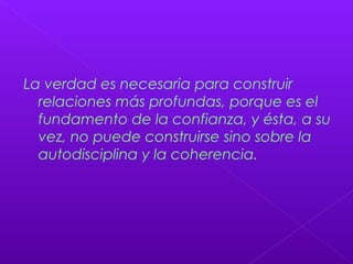 La verdad es necesaria para construir
relaciones más profundas, porque es el
fundamento de la confianza, y ésta, a su
vez, no puede construirse sino sobre la
autodisciplina y la coherencia.
 
