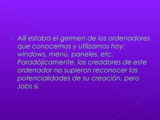  Allí estaba el germen de los ordenadores
que conocemos y utilizamos hoy:
windows, menú, paneles, etc.
Paradójicamente, los creadores de este
ordenador no supieron reconocer las
potencialidades de su creación, pero
Jobs sí.
 