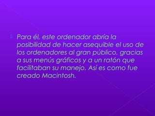  Para él, este ordenador abría la
posibilidad de hacer asequible el uso de
los ordenadores al gran público, gracias
a sus menús gráficos y a un ratón que
facilitaban su manejo. Así es como fue
creado Macintosh.
 