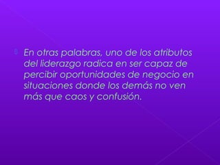  En otras palabras, uno de los atributos
del liderazgo radica en ser capaz de
percibir oportunidades de negocio en
situaciones donde los demás no ven
más que caos y confusión.
 
