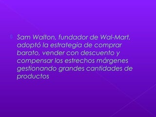  Sam Walton, fundador de Wal-Mart,
adoptó la estrategia de comprar
barato, vender con descuento y
compensar los estrechos márgenes
gestionando grandes cantidades de
productos
 