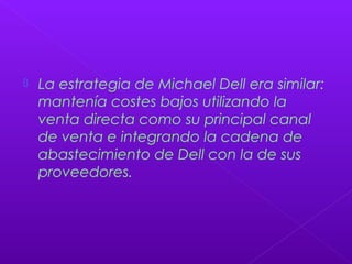  La estrategia de Michael Dell era similar:
mantenía costes bajos utilizando la
venta directa como su principal canal
de venta e integrando la cadena de
abastecimiento de Dell con la de sus
proveedores.
 