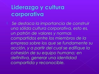  Se destaca la importancia de construir
una sólida cultura corporativa, esto es,
un patrón de valores y normas
compartidos entre los miembros de la
empresa sobre los que se fundamente su
acción, y a partir del cual se edifique la
cohesión de su equipo humano; en
definitiva, generar una identidad
compartida y reconocible.
 