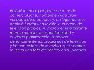  Resistió intentos por parte de otros de
comercializar su nombre en una gran
variedad de productos y, en lugar de eso,
decidió fundar una revista y un canal de
televisión propios. Su marca es una brillante
mezcla mezcla de espontaneidad y
cuidada planificación. Supervisa
personalmente sus programas de televisión
y los contenidos de la revista, que siempre
muestra una foto de Winfrey en su portada.
 