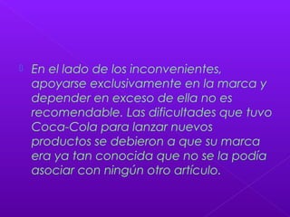  En el lado de los inconvenientes,
apoyarse exclusivamente en la marca y
depender en exceso de ella no es
recomendable. Las dificultades que tuvo
Coca-Cola para lanzar nuevos
productos se debieron a que su marca
era ya tan conocida que no se la podía
asociar con ningún otro artículo.
 