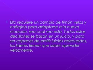  Ello requiere un cambio de timón veloz y
enérgico para adaptarse a la nueva
situación, sea cual sea esta. Todas estas
decisiones se basan en un juicio, y para
ser capaces de emitir juicios adecuados,
los líderes tienen que saber aprender
velozmente.
 