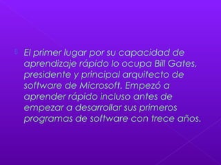 El primer lugar por su capacidad de
aprendizaje rápido lo ocupa Bill Gates,
presidente y principal arquitecto de
software de Microsoft. Empezó a
aprender rápido incluso antes de
empezar a desarrollar sus primeros
programas de software con trece años.
 