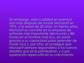  Sin embargo, esta cualidad se acentuó
aún más después de fundar Microsoft en
1975, a la edad de 20 años. En treinta años,
Microsoft se convirtió en la empresa de
software más importante del mundo y Bill
Gates en el hombre más rico, en parte
gracias a su capacidad para aprender de
modo vivo y, por otra, al conseguir que
Microsoft siempre respondiera a los nuevos
desafíos que se le planteaban, y cuya
superación repercutía en su crecimiento.
 