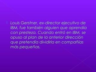  Louis Gerstner, ex-director ejecutivo de
IBM, fue también alguien que aprendía
con presteza. Cuando entró en IBM, se
opuso al plan de la anterior dirección
que pretendía dividirla en compañías
más pequeñas.
 