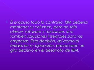 Él propuso todo lo contrario: IBM debería
mantener su volumen, pero no sólo
ofrecer software y hardware, sino
también soluciones integrales para las
empresas. Esta decisión, así como el
énfasis en su ejecución, provocaron un
giro decisivo en el desarrollo de IBM.
 